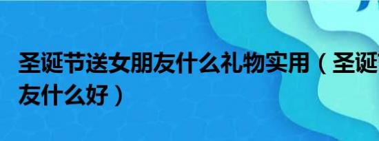 圣诞节送女朋友什么礼物实用（圣诞节送女朋友什么好）