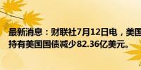 最新消息：财联社7月12日电，美国至7月6日当周外国央行持有美国国债减少82.36亿美元。