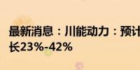 最新消息：川能动力：预计上半年净利同比增长23%-42%