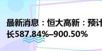 最新消息：恒大高新：预计上半年净利同比增长587.84%–900.50%