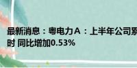 最新消息：粤电力Ａ：上半年公司累计发电量568.25亿千瓦时 同比增加0.53%