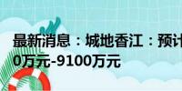 最新消息：城地香江：预计上半年净亏损6100万元-9100万元