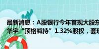 最新消息：A股银行今年首现大股东减持，齐鲁银行遭重庆华宇“顶格减持”1.32%股权，套现资金约3个亿