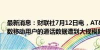 最新消息：财联社7月12日电，AT&amp;T表示，多数移动用户的通话数据遭到大规模黑客入侵。