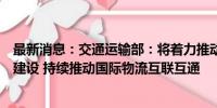 最新消息：交通运输部：将着力推动多元化的国际物流通道建设 持续推动国际物流互联互通