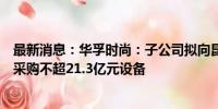 最新消息：华孚时尚：子公司拟向昆仑技术、华鲲振宇合计采购不超21.3亿元设备