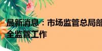 最新消息：市场监管总局部署做好汛期食品安全监管工作