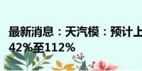 最新消息：天汽模：预计上半年净利同比增长42%至112%