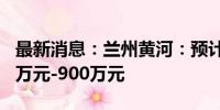 最新消息：兰州黄河：预计上半年净亏损740万元-900万元