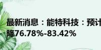 最新消息：能特科技：预计上半年净利同比下降76.78%-83.42%