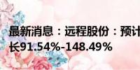 最新消息：远程股份：预计上半年净利同比增长91.54%-148.49%