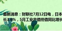 最新消息：财联社7月12日电，日本5月工业产值终值环比增长3.6%，5月工业产值终值同比增长1.1%。