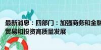 最新消息：四部门：加强商务和金融协同 更大力度支持跨境贸易和投资高质量发展