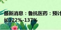 最新消息：鲁抗医药：预计上半年净利同比增长122%-137%