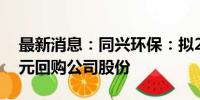 最新消息：同兴环保：拟2000万元-4000万元回购公司股份