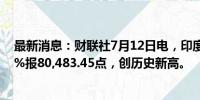 最新消息：财联社7月12日电，印度SENSEX指数上涨0.73%报80,483.45点，创历史新高。