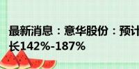 最新消息：意华股份：预计上半年净利同比增长142%-187%