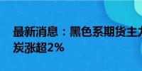 最新消息：黑色系期货主力合约短线拉升 焦炭涨超2%