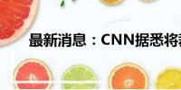 最新消息：CNN据悉将裁员约100人