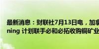 最新消息：财联社7月13日电，加拿大矿业公司Lundin Mining 计划联手必和必拓收购铜矿业公司Filo。