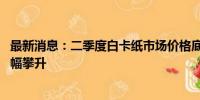 最新消息：二季度白卡纸市场价格底部运行 三季度市场或小幅攀升