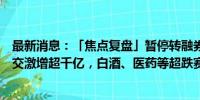 最新消息：「焦点复盘」暂停转融券引爆反攻行情，市场成交激增超千亿，白酒、医药等超跌赛道集体大涨