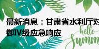 最新消息：甘肃省水利厅对张掖市启动洪水防御Ⅳ级应急响应