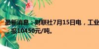 最新消息：财联社7月15日电，工业硅期货主力合约跌超4%，报10450元/吨。