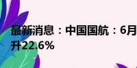 最新消息：中国国航：6月旅客周转量同比上升22.6%