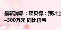 最新消息：硕贝德：预计上半年净利350万元–500万元 同比扭亏