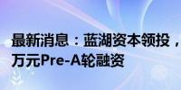 最新消息：蓝湖资本领投，华申瑞利完成数千万元Pre-A轮融资