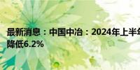 最新消息：中国中冶：2024年上半年新签合同额较上年同期降低6.2%