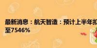 最新消息：航天智造：预计上半年扣非净利同比增长6513%至7546%