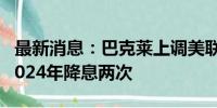 最新消息：巴克莱上调美联储宽松预期 预计2024年降息两次