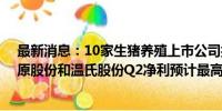 最新消息：10家生猪养殖上市公司披露上半年业绩预告 牧原股份和温氏股份Q2净利预计最高分别为32亿和27亿元