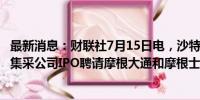 最新消息：财联社7月15日电，沙特PIF据悉为沙特国家医疗集采公司IPO聘请摩根大通和摩根士丹利。