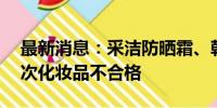 最新消息：采洁防晒霜、韩伊祛斑霜等40批次化妆品不合格