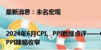 最新消息：未名宏观|2024年6月CPI、PPI数据点评——CPI增速不变，基数效应PPI降幅收窄