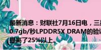 最新消息：财联社7月16日电，三星电子称已完成了联发科10.7gb/秒LPDDR5X DRAM的验证，与上一代相比，性能提高了25%以上。