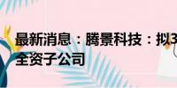 最新消息：腾景科技：拟3000万元投资设立全资子公司