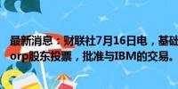 最新消息：财联社7月16日电，基础设施管理供应商HashiCorp股东投票，批准与IBM的交易。