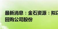 最新消息：金石资源：拟以5000万元-1亿元回购公司股份