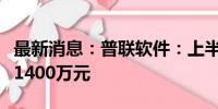 最新消息：普联软件：上半年预盈1200万元–1400万元