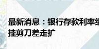 最新消息：银行存款利率继续下行 3年5年倒挂剪刀差走扩