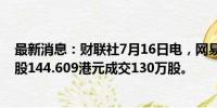 最新消息：财联社7月16日电，网易股票通过大宗交易以每股144.609港元成交130万股。