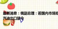 最新消息：俄副总理：若国内市场短缺加剧 或从八月起恢复汽油出口禁令