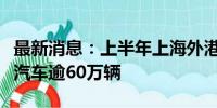 最新消息：上半年上海外港海关监管出口国产汽车逾60万辆