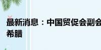 最新消息：中国贸促会副会长于健龙率团访问希腊