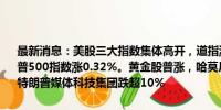 最新消息：美股三大指数集体高开，道指涨0.44%，纳指涨0.33%，标普500指数涨0.32%。黄金股普涨，哈莫尼黄金涨逾6%，金田涨近4%。特朗普媒体科技集团跌超10%