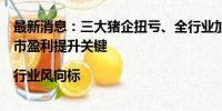 最新消息：三大猪企扭亏、全行业加速回血，成本比拼成后市盈利提升关键|行业风向标